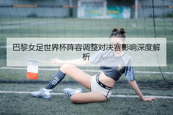 巴黎女足世界杯阵容调整对决赛影响深度解析
